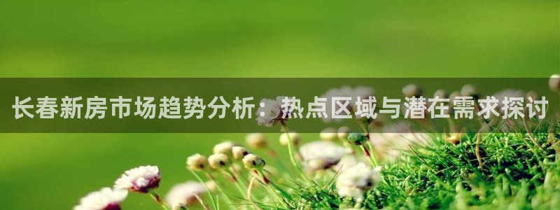 新宝5下载官方：长春新房市场趋势分析：热点区域与潜在需求探讨