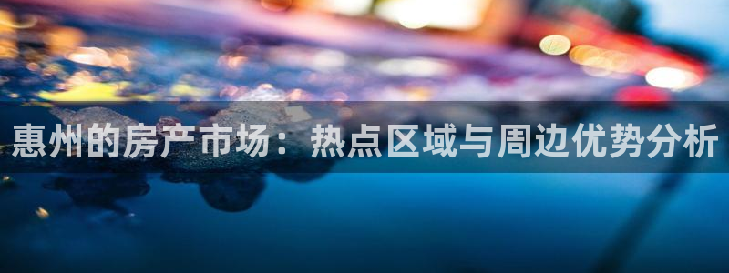 新宝5如何注册：惠州的房产市场：热点区域与周边优势分析