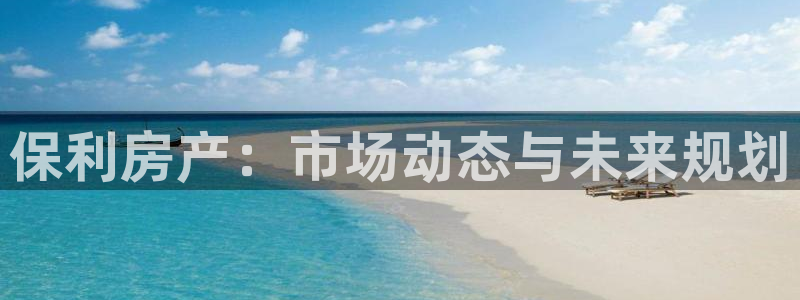 新宝5娱乐没：保利房产：市场动态与未来规划